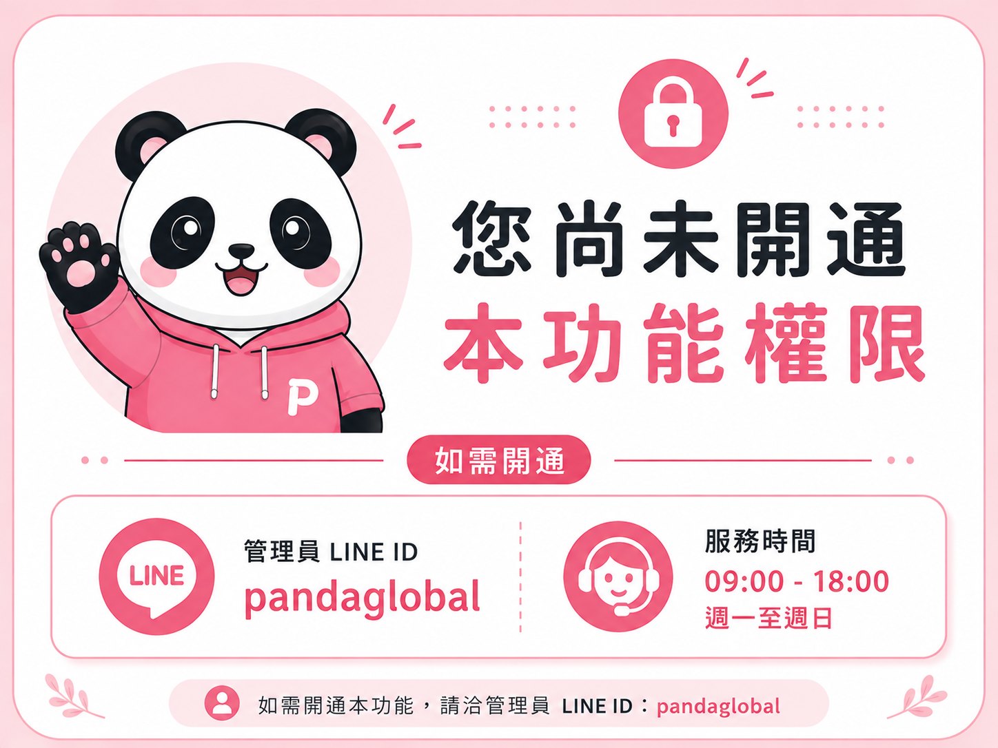 您尚未開通本功能權限。如需開通請洽管理員 LINE ID：pandaglobal，服務時間 09:00 至 18:00，週一至週日。
